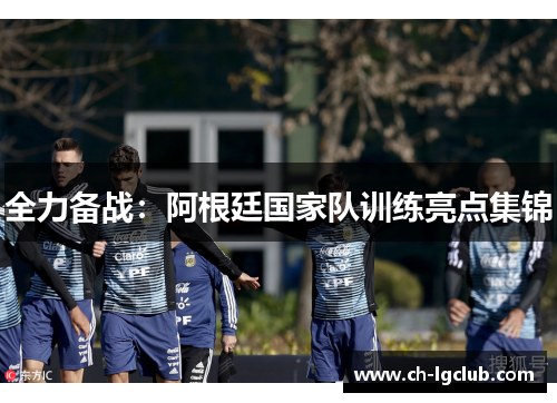 全力备战：阿根廷国家队训练亮点集锦