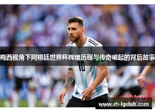 梅西视角下阿根廷世界杯辉煌历程与传奇崛起的背后故事