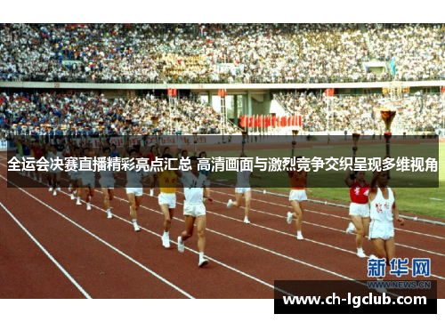全运会决赛直播精彩亮点汇总 高清画面与激烈竞争交织呈现多维视角