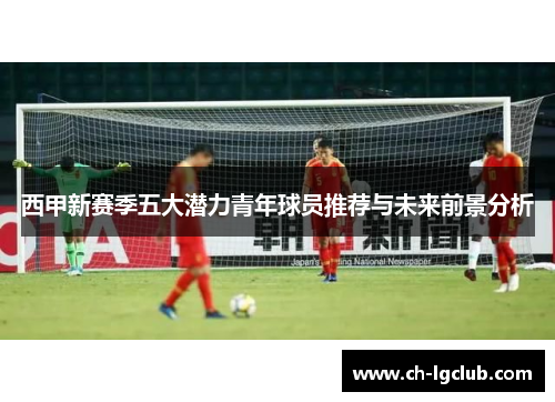 西甲新赛季五大潜力青年球员推荐与未来前景分析