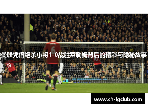 曼联凭借绝杀小将1-0战胜富勒姆背后的精彩与隐秘故事