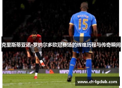 克里斯蒂亚诺·罗纳尔多欧冠赛场的辉煌历程与传奇瞬间
