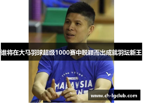 谁将在大马羽球超级1000赛中脱颖而出成就羽坛新王