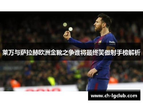 莱万与萨拉赫欧洲金靴之争谁将最终笑傲射手榜解析