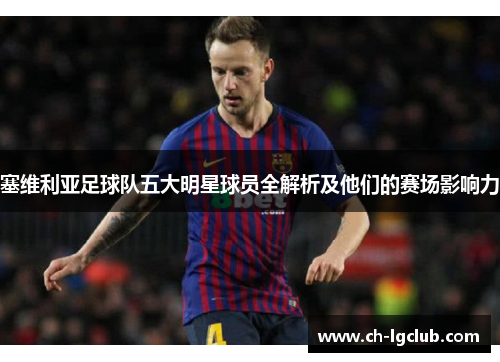 塞维利亚足球队五大明星球员全解析及他们的赛场影响力