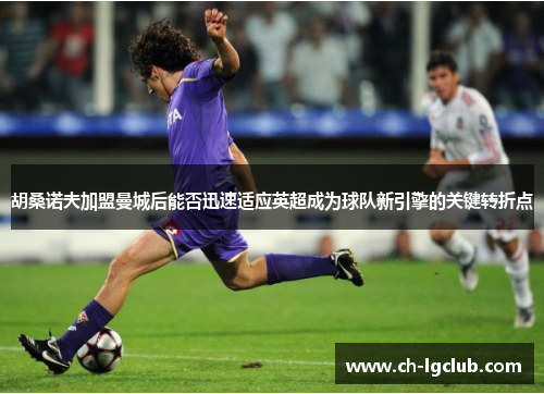 胡桑诺夫加盟曼城后能否迅速适应英超成为球队新引擎的关键转折点