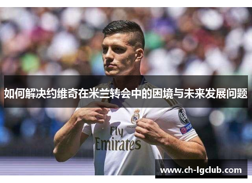 如何解决约维奇在米兰转会中的困境与未来发展问题