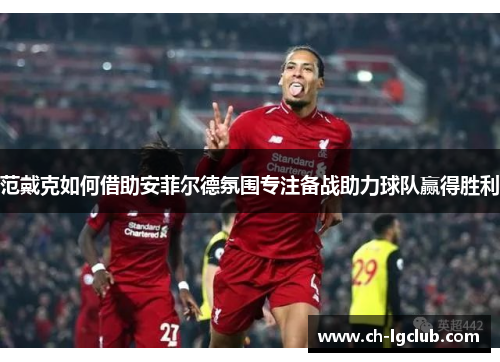 范戴克如何借助安菲尔德氛围专注备战助力球队赢得胜利