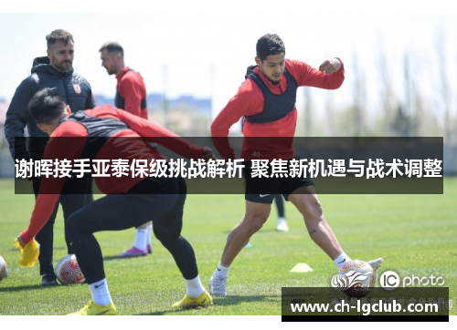 谢晖接手亚泰保级挑战解析 聚焦新机遇与战术调整 谢晖接手亚泰保级挑战解析 聚焦新机遇与战术调整