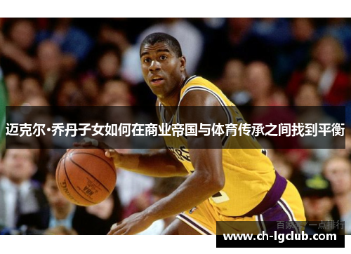 迈克尔·乔丹子女如何在商业帝国与体育传承之间找到平衡