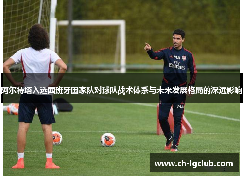 阿尔特塔入选西班牙国家队对球队战术体系与未来发展格局的深远影响 阿尔特塔入选西班牙国家队对球队战术体系与未来发展格局的深远影响