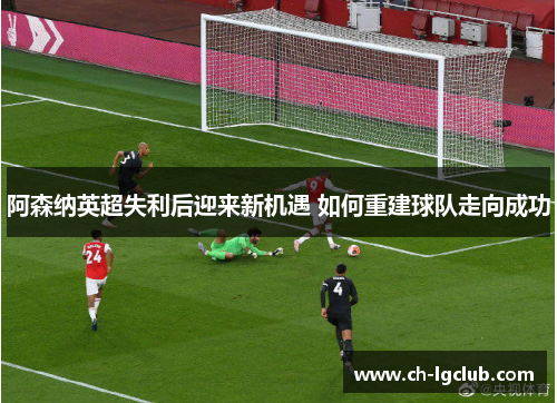 阿森纳英超失利后迎来新机遇 如何重建球队走向成功