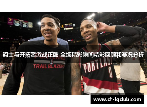 骑士与开拓者激战正酣 全场精彩瞬间精彩回顾和赛况分析 骑士与开拓者激战正酣 全场精彩瞬间精彩回顾和赛况分析