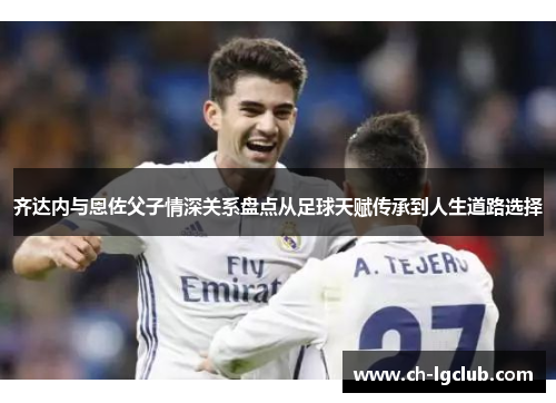 齐达内与恩佐父子情深关系盘点从足球天赋传承到人生道路选择