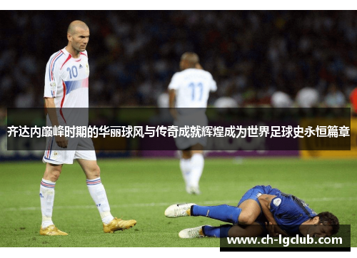 齐达内巅峰时期的华丽球风与传奇成就辉煌成为世界足球史永恒篇章