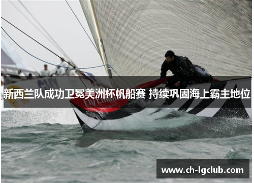 新西兰队成功卫冕美洲杯帆船赛 持续巩固海上霸主地位