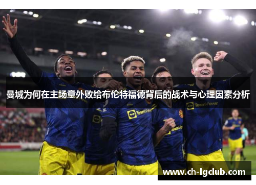 曼城为何在主场意外败给布伦特福德背后的战术与心理因素分析