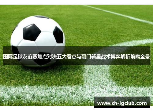 国际足球友谊赛焦点对决五大看点与豪门新星战术博弈解析前瞻全景