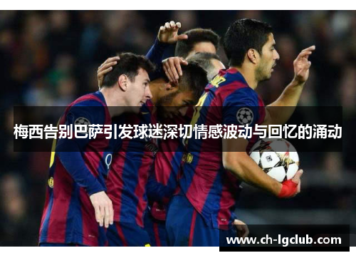 梅西告别巴萨引发球迷深切情感波动与回忆的涌动