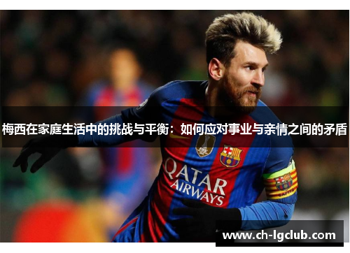 梅西在家庭生活中的挑战与平衡:如何应对事业与亲情之间的矛盾 梅西在家庭生活中的挑战与平衡:如何应对事业与亲情之间的矛盾