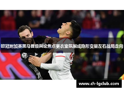 欧冠附加赛黑马晋级舆论焦点更衣室氛围成隐形变量左右战局走向