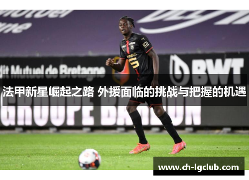 法甲新星崛起之路 外援面临的挑战与把握的机遇 法甲新星崛起之路 外援面临的挑战与把握的机遇