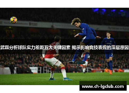 武磊分析球队实力差距五大关键因素 揭示影响竞技表现的深层原因