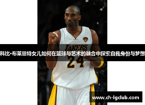 科比·布莱恩特女儿如何在篮球与艺术的融合中探索自我身份与梦想